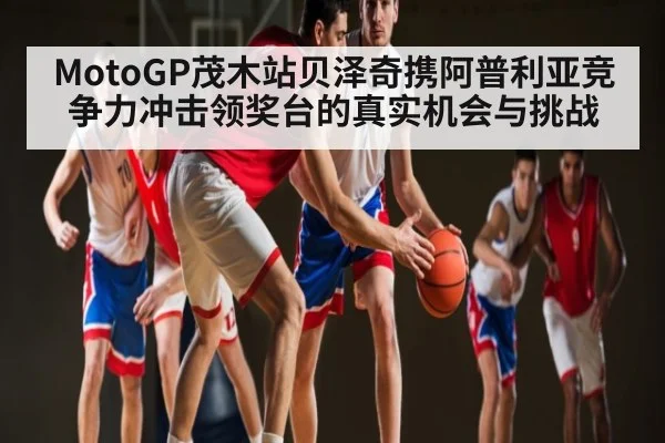 MotoGP茂木站贝泽奇携阿普利亚竞争力冲击领奖台的真实机会与挑战 - c7